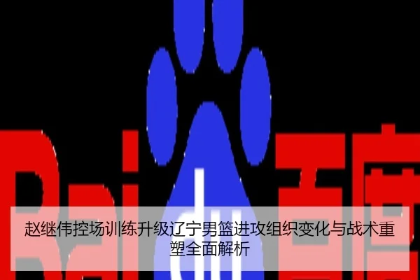 赵继伟控场训练升级辽宁男篮进攻组织变化与战术重塑全面解析