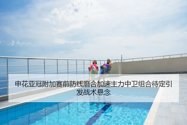 申花亚冠附加赛前防线磨合加速主力中卫组合待定引发战术悬念