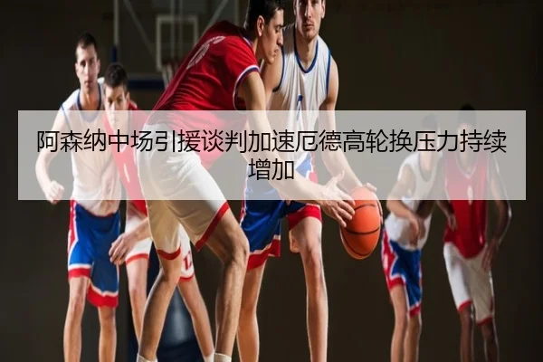阿森纳中场引援谈判加速厄德高轮换压力持续增加