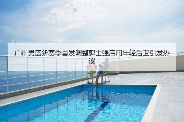 广州男篮新赛季首发调整郭士强启用年轻后卫引发热议
